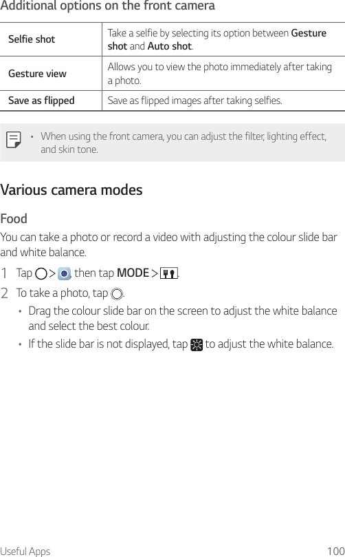 Useful Apps 100Additional options on the front cameraSelfie shot Take a selfie by selecting its option between Gesture shot and Auto shot.Gesture view Allows you to view the photo immediately after taking a photo.Save as flipped Save as flipped images after taking selfies.• When using the front camera, you can adjust the filter, lighting effect, and skin tone.Various camera modesFoodYou can take a photo or record a video with adjusting the colour slide bar and white balance.1  Tap      , then tap MODE    .2  To take a photo, tap  .• Drag the colour slide bar on the screen to adjust the white balance and select the best colour.• If the slide bar is not displayed, tap   to adjust the white balance.