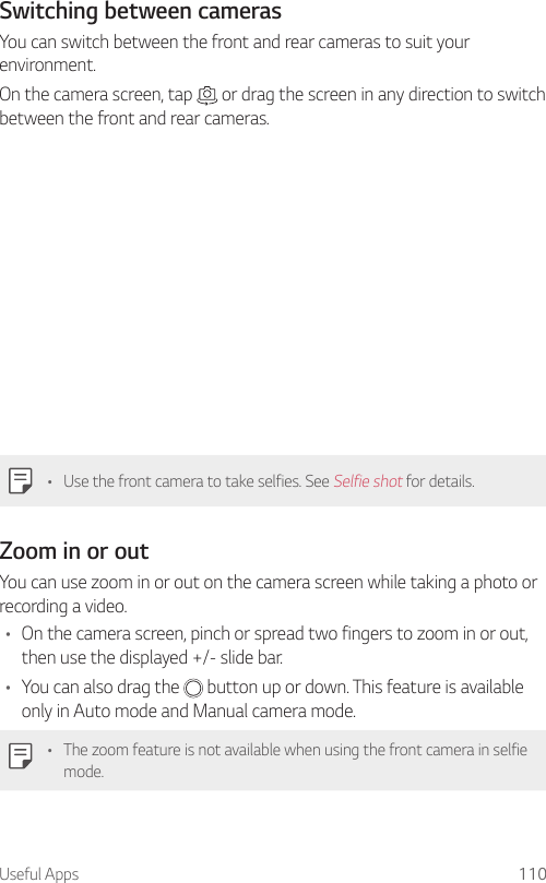 Useful Apps 110Switching between camerasYou can switch between the front and rear cameras to suit your environment.On the camera screen, tap   or drag the screen in any direction to switch between the front and rear cameras.• Use the front camera to take selfies. See Selfie shot for details.Zoom in or outYou can use zoom in or out on the camera screen while taking a photo or recording a video.• On the camera screen, pinch or spread two fingers to zoom in or out, then use the displayed +/- slide bar.• You can also drag the   button up or down. This feature is available only in Auto mode and Manual camera mode.• The zoom feature is not available when using the front camera in selfie mode.