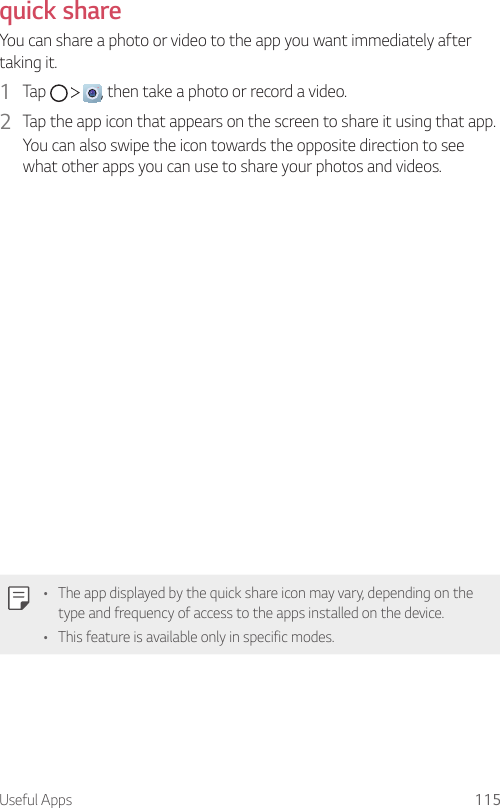 Useful Apps 115quick shareYou can share a photo or video to the app you want immediately after taking it.1  Tap      , then take a photo or record a video.2  Tap the app icon that appears on the screen to share it using that app.You can also swipe the icon towards the opposite direction to see what other apps you can use to share your photos and videos.• The app displayed by the quick share icon may vary, depending on the type and frequency of access to the apps installed on the device.• This feature is available only in specific modes.
