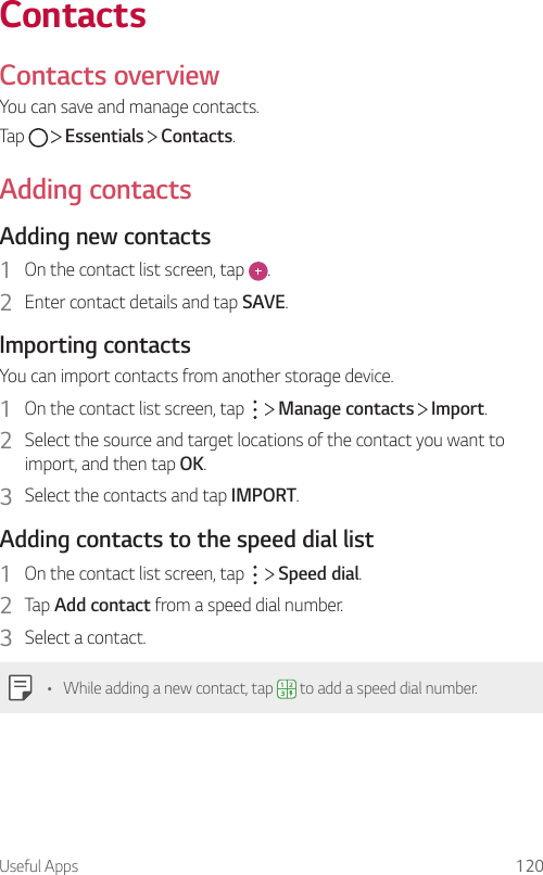 Useful Apps 120ContactsContacts overviewYou can save and manage contacts.Tap     Essentials   Contacts.Adding contactsAdding new contacts1  On the contact list screen, tap  .2  Enter contact details and tap SAVE.Importing contactsYou can import contacts from another storage device.1  On the contact list screen, tap     Manage contacts   Import.2  Select the source and target locations of the contact you want to import, and then tap OK.3  Select the contacts and tap IMPORT.Adding contacts to the speed dial list1  On the contact list screen, tap     Speed dial.2  Tap Add contact from a speed dial number.3  Select a contact.• While adding a new contact, tap   to add a speed dial number.