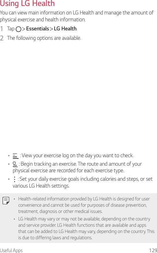 Useful Apps 129Using LG HealthYou can view main information on LG Health and manage the amount of physical exercise and health information.1  Tap     Essentials   LG Health.2  The following options are available.•  : View your exercise log on the day you want to check.•  : Begin tracking an exercise. The route and amount of your physical exercise are recorded for each exercise type.•  : Set your daily exercise goals including calories and steps, or set various LG Health settings.• Health-related information provided by LG Health is designed for user convenience and cannot be used for purposes of disease prevention, treatment, diagnosis or other medical issues.• LG Health may vary or may not be available, depending on the country and service provider. LG Health functions that are available and apps that can be added to LG Health may vary, depending on the country. This is due to differing laws and regulations.