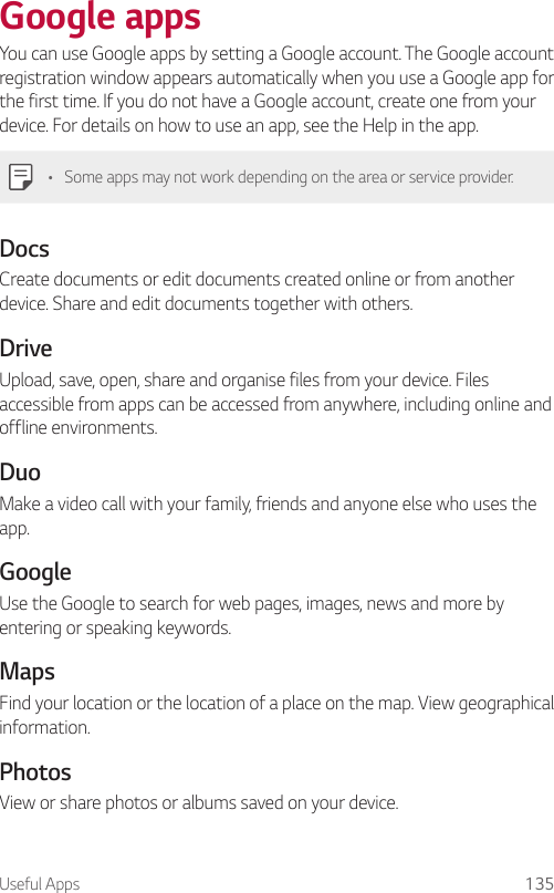 Useful Apps 135Google appsYou can use Google apps by setting a Google account. The Google account registration window appears automatically when you use a Google app for the first time. If you do not have a Google account, create one from your device. For details on how to use an app, see the Help in the app.• Some apps may not work depending on the area or service provider.DocsCreate documents or edit documents created online or from another device. Share and edit documents together with others.DriveUpload, save, open, share and organise files from your device. Files accessible from apps can be accessed from anywhere, including online and offline environments.DuoMake a video call with your family, friends and anyone else who uses the app.GoogleUse the Google to search for web pages, images, news and more by entering or speaking keywords.MapsFind your location or the location of a place on the map. View geographical information.PhotosView or share photos or albums saved on your device.