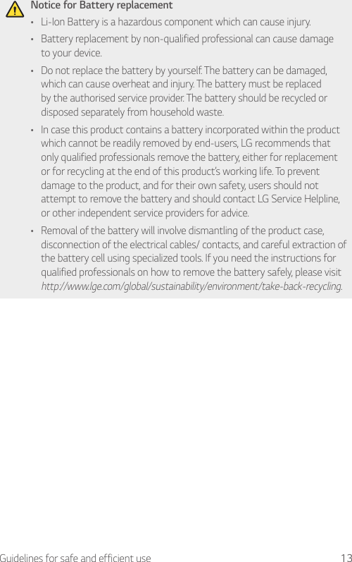 13Guidelines for safe and efficient useNotice for Battery replacement• Li-Ion Battery is a hazardous component which can cause injury.• Battery replacement by non-qualified professional can cause damage to your device.• Do not replace the battery by yourself. The battery can be damaged, which can cause overheat and injury. The battery must be replaced by the authorised service provider. The battery should be recycled or disposed separately from household waste.• In case this product contains a battery incorporated within the product which cannot be readily removed by end-users, LG recommends that only qualified professionals remove the battery, either for replacement or for recycling at the end of this product’s working life. To prevent damage to the product, and for their own safety, users should not attempt to remove the battery and should contact LG Service Helpline, or other independent service providers for advice.• Removal of the battery will involve dismantling of the product case, disconnection of the electrical cables/ contacts, and careful extraction of the battery cell using specialized tools. If you need the instructions for qualified professionals on how to remove the battery safely, please visit http://www.lge.com/global/sustainability/environment/take-back-recycling.