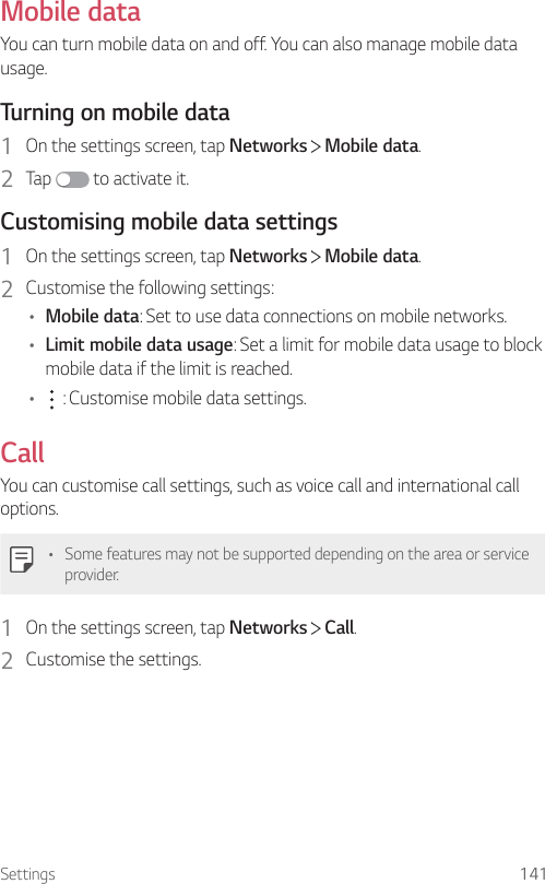 Settings 141Mobile dataYou can turn mobile data on and off. You can also manage mobile data usage.Turning on mobile data1  On the settings screen, tap Networks   Mobile data.2  Tap   to activate it.Customising mobile data settings1  On the settings screen, tap Networks   Mobile data.2  Customise the following settings:• Mobile data: Set to use data connections on mobile networks.• Limit mobile data usage: Set a limit for mobile data usage to block mobile data if the limit is reached.•  : Customise mobile data settings.CallYou can customise call settings, such as voice call and international call options.• Some features may not be supported depending on the area or service provider.1  On the settings screen, tap Networks   Call.2  Customise the settings.