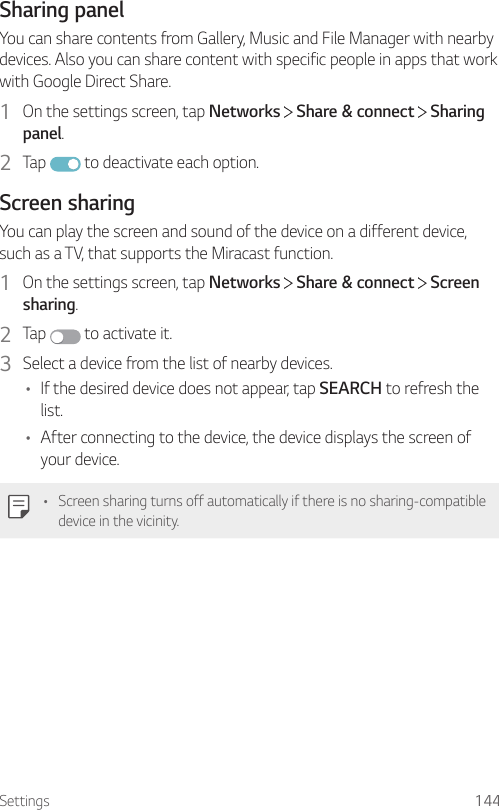 Settings 144Sharing panelYou can share contents from Gallery, Music and File Manager with nearby devices. Also you can share content with specific people in apps that work with Google Direct Share.1  On the settings screen, tap Networks   Share &amp; connect   Sharing panel.2  Tap   to deactivate each option.Screen sharingYou can play the screen and sound of the device on a different device, such as a TV, that supports the Miracast function.1  On the settings screen, tap Networks   Share &amp; connect   Screen sharing.2  Tap   to activate it.3  Select a device from the list of nearby devices.• If the desired device does not appear, tap SEARCH to refresh the list.• After connecting to the device, the device displays the screen of your device.• Screen sharing turns off automatically if there is no sharing-compatible device in the vicinity.