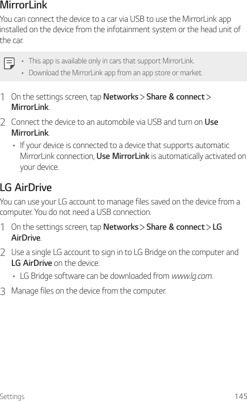 Settings 145MirrorLinkYou can connect the device to a car via USB to use the MirrorLink app installed on the device from the infotainment system or the head unit of the car.• This app is available only in cars that support MirrorLink.• Download the MirrorLink app from an app store or market.1  On the settings screen, tap Networks   Share &amp; connect   MirrorLink.2  Connect the device to an automobile via USB and turn on Use MirrorLink.• If your device is connected to a device that supports automatic MirrorLink connection, Use MirrorLink is automatically activated on your device.LG AirDriveYou can use your LG account to manage files saved on the device from a computer. You do not need a USB connection.1  On the settings screen, tap Networks   Share &amp; connect   LG AirDrive.2  Use a single LG account to sign in to LG Bridge on the computer and LG AirDrive on the device.• LG Bridge software can be downloaded from www.lg.com.3  Manage files on the device from the computer.