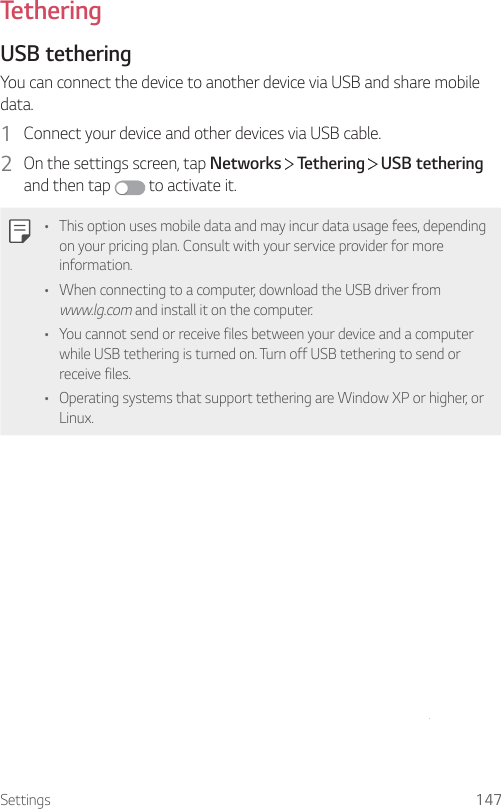 Settings 147TetheringUSB tetheringYou can connect the device to another device via USB and share mobile data.1  Connect your device and other devices via USB cable.2  On the settings screen, tap Networks   Tethering   USB tethering and then tap   to activate it.• This option uses mobile data and may incur data usage fees, depending on your pricing plan. Consult with your service provider for more information.• When connecting to a computer, download the USB driver from www.lg.com and install it on the computer.• You cannot send or receive files between your device and a computer while USB tethering is turned on. Turn off USB tethering to send or receive files.• Operating systems that support tethering are Window XP or higher, or Linux.