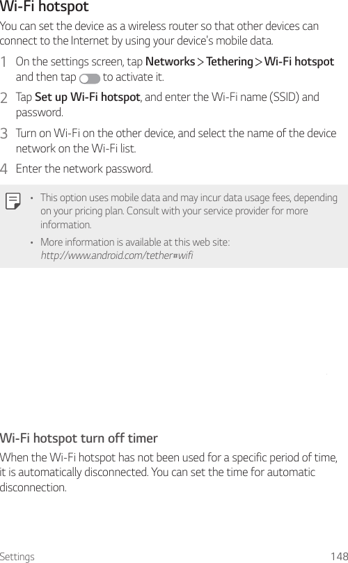 Settings 148Wi-Fi hotspotYou can set the device as a wireless router so that other devices can connect to the Internet by using your device&apos;s mobile data.1  On the settings screen, tap Networks   Tethering   Wi-Fi hotspot and then tap   to activate it.2  Tap Set up Wi-Fi hotspot, and enter the Wi-Fi name (SSID) and password.3  Turn on Wi-Fi on the other device, and select the name of the device network on the Wi-Fi list.4  Enter the network password.• This option uses mobile data and may incur data usage fees, depending on your pricing plan. Consult with your service provider for more information.• More information is available at this web site: http://www.android.com/tether#wifiWi-Fi hotspot turn off timerWhen the Wi-Fi hotspot has not been used for a specific period of time, it is automatically disconnected. You can set the time for automatic disconnection.