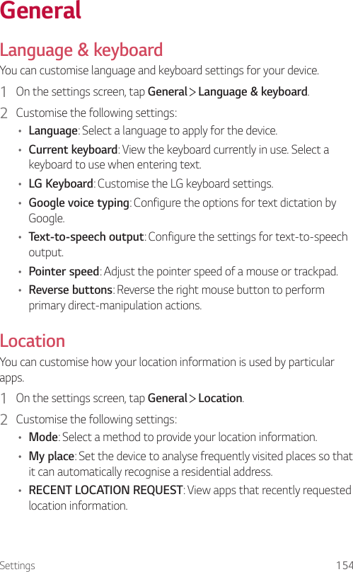 Settings 154GeneralLanguage &amp; keyboardYou can customise language and keyboard settings for your device.1  On the settings screen, tap General   Language &amp; keyboard.2  Customise the following settings:• Language: Select a language to apply for the device.• Current keyboard: View the keyboard currently in use. Select a keyboard to use when entering text.• LG Keyboard: Customise the LG keyboard settings.• Google voice typing: Configure the options for text dictation by Google.• Text-to-speech output: Configure the settings for text-to-speech output.• Pointer speed: Adjust the pointer speed of a mouse or trackpad.• Reverse buttons: Reverse the right mouse button to perform primary direct-manipulation actions.LocationYou can customise how your location information is used by particular apps.1  On the settings screen, tap General   Location.2  Customise the following settings:• Mode: Select a method to provide your location information.• My place: Set the device to analyse frequently visited places so that it can automatically recognise a residential address.• RECENT LOCATION REQUEST: View apps that recently requested location information.