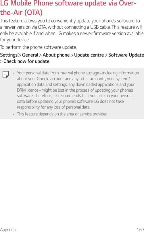 Appendix 167LG Mobile Phone software update via Over-the-Air (OTA)This feature allows you to conveniently update your phone’s software to a newer version via OTA, without connecting a USB cable. This feature will only be available if and when LG makes a newer firmware version available for your device.To perform the phone software update,Settings  General   About phone   Update centre   Software Update  Check now for update.• Your personal data from internal phone storage—including information about your Google account and any other accounts, your system/application data and settings, any downloaded applications and your DRM licence—might be lost in the process of updating your phone’s software. Therefore, LG recommends that you backup your personal data before updating your phone’s software. LG does not take responsibility for any loss of personal data.• This feature depends on the area or service provider.