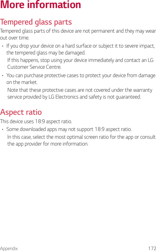 Appendix 172More informationTempered glass partsTempered glass parts of this device are not permanent and they may wear out over time.• If you drop your device on a hard surface or subject it to severe impact, the tempered glass may be damaged.If this happens, stop using your device immediately and contact an LG Customer Service Centre.• You can purchase protective cases to protect your device from damage on the market.Note that these protective cases are not covered under the warranty service provided by LG Electronics and safety is not guaranteed.Aspect ratioThis device uses 18:9 aspect ratio.• Some downloaded apps may not support 18:9 aspect ratio.In this case, select the most optimal screen ratio for the app or consult the app provider for more information.
