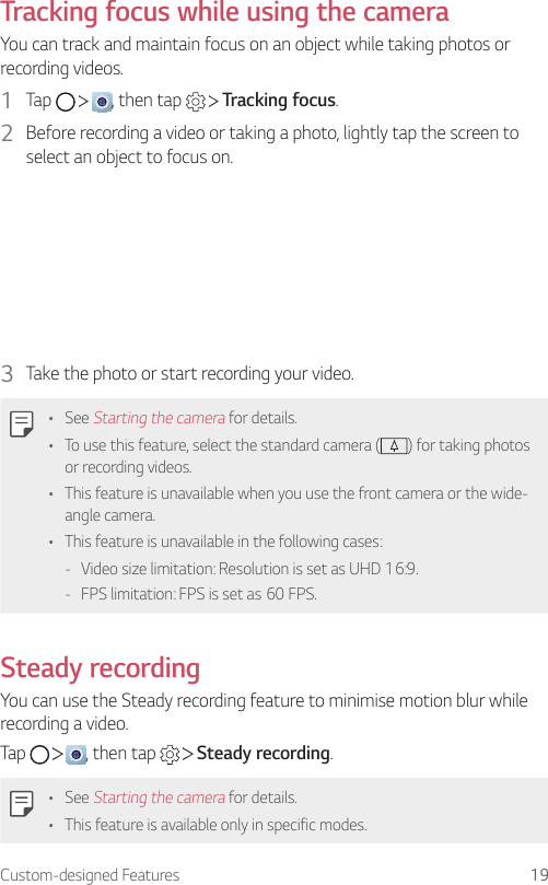 Custom-designed Features 19Tracking focus while using the cameraYou can track and maintain focus on an object while taking photos or recording videos.1  Tap      , then tap     Tracking focus.2  Before recording a video or taking a photo, lightly tap the screen to select an object to focus on.3  Take the photo or start recording your video.• See Starting the camera for details.• To use this feature, select the standard camera ( ) for taking photos or recording videos.• This feature is unavailable when you use the front camera or the wide-angle camera.• This feature is unavailable in the following cases: - Video size limitation: Resolution is set as UHD 16:9. - FPS limitation: FPS is set as 60 FPS.Steady recordingYou can use the Steady recording feature to minimise motion blur while recording a video.Tap      , then tap     Steady recording.• See Starting the camera for details.• This feature is available only in specific modes.