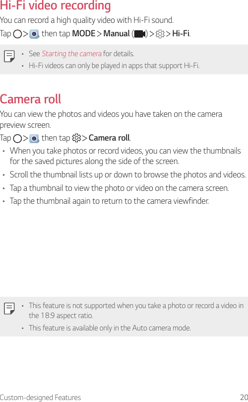 Custom-designed Features 20Hi-Fi video recordingYou can record a high quality video with Hi-Fi sound.Tap      , then tap MODE   Manual ( )       Hi-Fi.• See Starting the camera for details.• Hi-Fi videos can only be played in apps that support Hi-Fi.Camera rollYou can view the photos and videos you have taken on the camera preview screen.Tap      , then tap     Camera roll.• When you take photos or record videos, you can view the thumbnails for the saved pictures along the side of the screen.• Scroll the thumbnail lists up or down to browse the photos and videos.• Tap a thumbnail to view the photo or video on the camera screen.• Tap the thumbnail again to return to the camera viewfinder.• This feature is not supported when you take a photo or record a video in the 18:9 aspect ratio.• This feature is available only in the Auto camera mode.