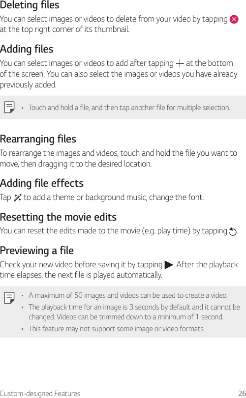 Custom-designed Features 26Deleting filesYou can select images or videos to delete from your video by tapping   at the top right corner of its thumbnail.Adding filesYou can select images or videos to add after tapping   at the bottom of the screen. You can also select the images or videos you have already previously added.• Touch and hold a file, and then tap another file for multiple selection.Rearranging filesTo rearrange the images and videos, touch and hold the file you want to move, then dragging it to the desired location.Adding file effectsTap   to add a theme or background music, change the font.Resetting the movie editsYou can reset the edits made to the movie (e.g. play time) by tapping  .Previewing a fileCheck your new video before saving it by tapping  . After the playback time elapses, the next file is played automatically.• A maximum of 50 images and videos can be used to create a video.• The playback time for an image is 3 seconds by default and it cannot be changed. Videos can be trimmed down to a minimum of 1 second.• This feature may not support some image or video formats.
