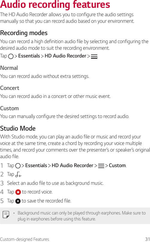Custom-designed Features 31Audio recording featuresThe HD Audio Recorder allows you to configure the audio settings manually so that you can record audio based on your environment.Recording modesYou can record a high definition audio file by selecting and configuring the desired audio mode to suit the recording environment.Tap   Essentials   HD Audio Recorder  .NormalYou can record audio without extra settings.ConcertYou can record audio in a concert or other music event.CustomYou can manually configure the desired settings to record audio.Studio ModeWith Studio mode, you can play an audio file or music and record your voice at the same time, create a chord by recording your voice multiple times, and record your comments over the presenter’s or speaker’s original audio file.1  Tap   Essentials   HD Audio Recorder   Custom.2  Tap  .3  Select an audio file to use as background music.4  Tap   to record voice.5  Tap   to save the recorded file.• Background music can only be played through earphones. Make sure to plug in earphones before using this feature.