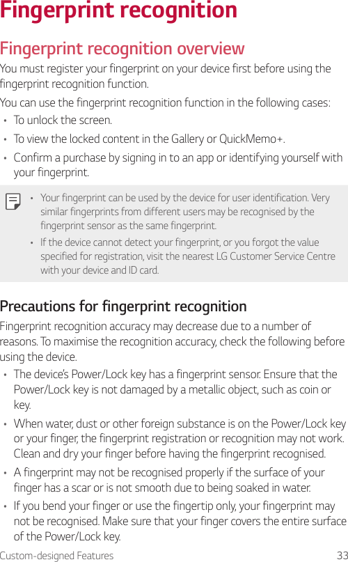 Custom-designed Features 33Fingerprint recognitionFingerprint recognition overviewYou must register your fingerprint on your device first before using the fingerprint recognition function.You can use the fingerprint recognition function in the following cases:• To unlock the screen.• To view the locked content in the Gallery or QuickMemo+.• Confirm a purchase by signing in to an app or identifying yourself with your fingerprint.• Your fingerprint can be used by the device for user identification. Very similar fingerprints from different users may be recognised by the fingerprint sensor as the same fingerprint.• If the device cannot detect your fingerprint, or you forgot the value specified for registration, visit the nearest LG Customer Service Centre with your device and ID card.Precautions for fingerprint recognitionFingerprint recognition accuracy may decrease due to a number of reasons. To maximise the recognition accuracy, check the following before using the device.• The device’s Power/Lock key has a fingerprint sensor. Ensure that the Power/Lock key is not damaged by a metallic object, such as coin or key.• When water, dust or other foreign substance is on the Power/Lock key or your finger, the fingerprint registration or recognition may not work. Clean and dry your finger before having the fingerprint recognised.• A fingerprint may not be recognised properly if the surface of your finger has a scar or is not smooth due to being soaked in water.• If you bend your finger or use the fingertip only, your fingerprint may not be recognised. Make sure that your finger covers the entire surface of the Power/Lock key.