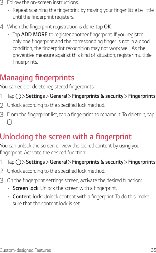 Custom-designed Features 353  Follow the on-screen instructions.• Repeat scanning the fingerprint by moving your finger little by little until the fingerprint registers.4  When the fingerprint registration is done, tap OK.• Tap ADD MORE to register another fingerprint. If you registeronly one fingerprint and the corresponding finger is not in a good condition, the fingerprint recognition may not work well. As the preventive measure against this kind of situation, register multiple fingerprints.Managing fingerprintsYou can edit or delete registered fingerprints.1  Tap     Settings   General   Fingerprints &amp; security   Fingerprints.2  Unlock according to the specified lock method.3  From the fingerprint list, tap a fingerprint to rename it. To delete it, tap .Unlocking the screen with a fingerprintYou can unlock the screen or view the locked content by using your fingerprint. Activate the desired function:1  Tap     Settings   General   Fingerprints &amp; security   Fingerprints.2  Unlock according to the specified lock method.3  On the fingerprint settings screen, activate the desired function:• Screen lock: Unlock the screen with a fingerprint.• Content lock: Unlock content with a fingerprint. To do this, make sure that the content lock is set.
