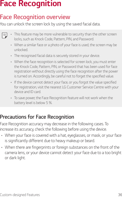 Custom-designed Features 36Face RecognitionFace Recognition overviewYou can unlock the screen lock by using the saved facial data.• This feature may be more vulnerable to security than the other screen locks, such as Knock Code, Pattern, PIN, and Password.• When a similar face or a photo of your face is used, the screen may be unlocked.• The recognised facial data is securely stored in your device.• When the face recognition is selected for screen lock, you must enter the Knock Code, Pattern, PIN, or Password that has been used for face registration without directly using the face recognition after the power is turned on. Accordingly, be careful not to forget the specified value.• If the device cannot detect your face, or you forgot the value specified for registration, visit the nearest LG Customer Service Centre with your device and ID card.• To save power, the Face Recognition feature will not work when the battery level is below 5 %.Precautions for Face RecognitionFace Recognition accuracy may decrease in the following cases. To increase its accuracy, check the following before using the device.• When your face is covered with a hat, eyeglasses, or mask, or your face is significantly different due to heavy makeup or beard.• When there are fingerprints or foreign substances on the front of the camera lens, or your device cannot detect your face due to a too bright or dark light.