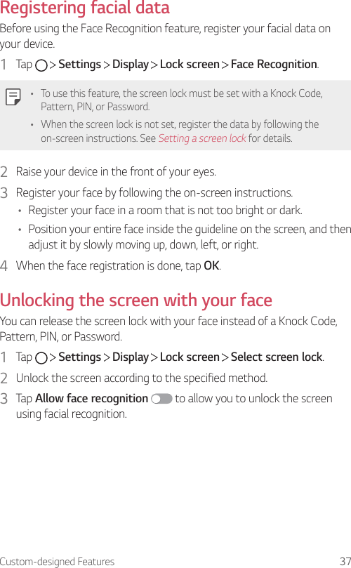 Custom-designed Features 37Registering facial dataBefore using the Face Recognition feature, register your facial data on your device.1  Tap     Settings   Display   Lock screen   Face Recognition.• To use this feature, the screen lock must be set with a Knock Code, Pattern, PIN, or Password.• When the screen lock is not set, register the data by following the on-screen instructions. See Setting a screen lock for details.2  Raise your device in the front of your eyes.3  Register your face by following the on-screen instructions.• Register your face in a room that is not too bright or dark.• Position your entire face inside the guideline on the screen, and then adjust it by slowly moving up, down, left, or right.4  When the face registration is done, tap OK.Unlocking the screen with your faceYou can release the screen lock with your face instead of a Knock Code, Pattern, PIN, or Password.1  Tap     Settings   Display   Lock screen   Select screen lock.2  Unlock the screen according to the specified method.3  Tap Allow face recognition  to allow you to unlock the screen using facial recognition.