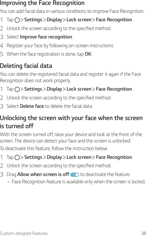 Custom-designed Features 38Improving the Face RecognitionYou can add facial data in various conditions to improve Face Recognition.1  Tap     Settings   Display   Lock screen   Face Recognition.2  Unlock the screen according to the specified method.3  Select Improve face recognition.4  Register your face by following on-screen instructions.5  When the face registration is done, tap OK.Deleting facial dataYou can delete the registered facial data and register it again if the Face Recognition does not work properly.1  Tap     Settings   Display   Lock screen   Face Recognition.2  Unlock the screen according to the specified method.3  Select Delete face to delete the facial data.Unlocking the screen with your face when the screen is turned offWith the screen turned off, raise your device and look at the front of the screen. The device can detect your face and the screen is unlocked.To deactivate this feature, follow the instruction below.1  Tap     Settings   Display   Lock screen   Face Recognition.2  Unlock the screen according to the specified method.3  Drag Allow when screen is off  to deactivate the feature.• Face Recognition feature is available only when the screen is locked.