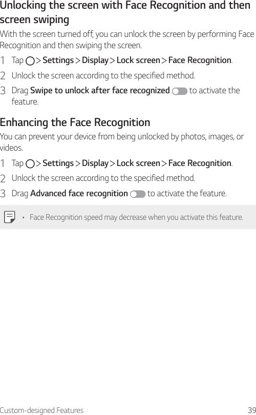 Custom-designed Features 39Unlocking the screen with Face Recognition and then screen swipingWith the screen turned off, you can unlock the screen by performing Face Recognition and then swiping the screen.1  Tap     Settings   Display   Lock screen   Face Recognition.2  Unlock the screen according to the specified method.3  Drag Swipe to unlock after face recognized  to activate the feature.Enhancing the Face RecognitionYou can prevent your device from being unlocked by photos, images, or videos.1  Tap     Settings   Display   Lock screen   Face Recognition.2  Unlock the screen according to the specified method.3  Drag Advanced face recognition  to activate the feature.• Face Recognition speed may decrease when you activate this feature.