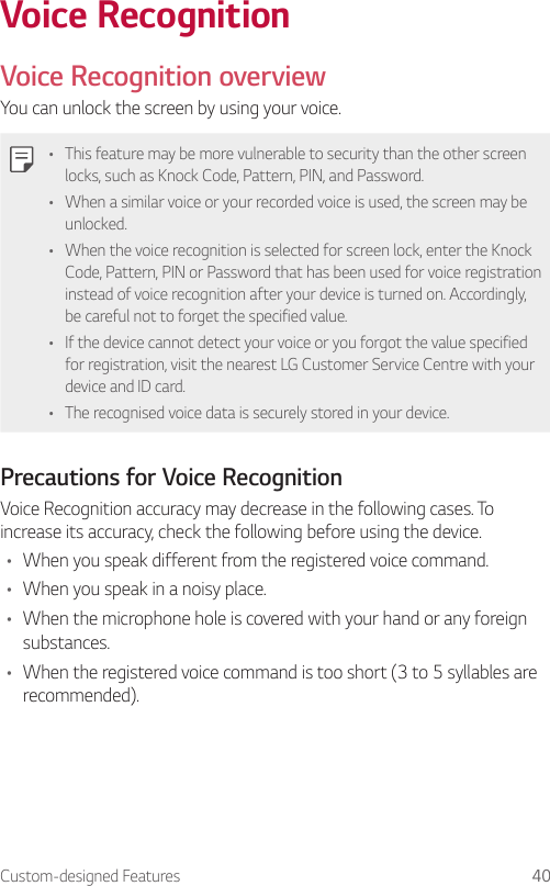 Custom-designed Features 40Voice RecognitionVoice Recognition overviewYou can unlock the screen by using your voice.• This feature may be more vulnerable to security than the other screen locks, such as Knock Code, Pattern, PIN, and Password.• When a similar voice or your recorded voice is used, the screen may be unlocked.• When the voice recognition is selected for screen lock, enter the Knock Code, Pattern, PIN or Password that has been used for voice registration instead of voice recognition after your device is turned on. Accordingly, be careful not to forget the specified value.• If the device cannot detect your voice or you forgot the value specified for registration, visit the nearest LG Customer Service Centre with your device and ID card.• The recognised voice data is securely stored in your device.Precautions for Voice RecognitionVoice Recognition accuracy may decrease in the following cases. To increase its accuracy, check the following before using the device.• When you speak different from the registered voice command.• When you speak in a noisy place.• When the microphone hole is covered with your hand or any foreign substances.• When the registered voice command is too short (3 to 5 syllables are recommended).