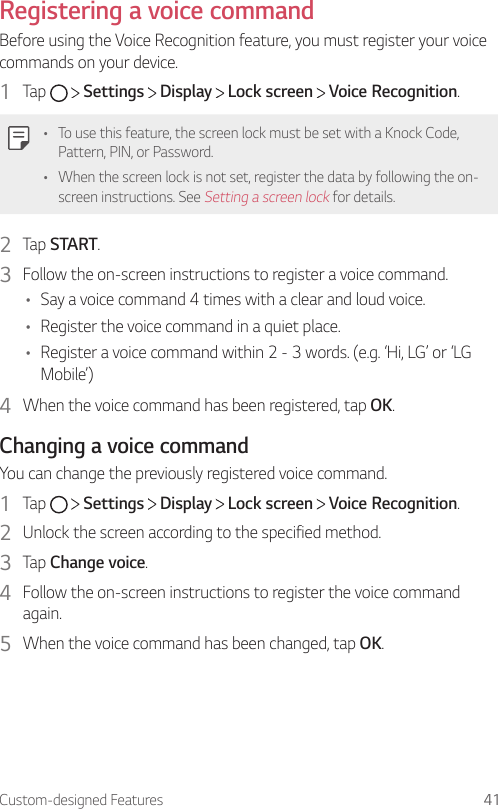 Custom-designed Features 41Registering a voice commandBefore using the Voice Recognition feature, you must register your voice commands on your device.1  Tap     Settings   Display   Lock screen   Voice Recognition.• To use this feature, the screen lock must be set with a Knock Code, Pattern, PIN, or Password.• When the screen lock is not set, register the data by following the on-screen instructions. See Setting a screen lock for details.2  Tap START.3  Follow the on-screen instructions to register a voice command.• Say a voice command 4 times with a clear and loud voice.• Register the voice command in a quiet place.• Register a voice command within 2 - 3 words. (e.g. ‘Hi, LG’ or ‘LG Mobile’)4  When the voice command has been registered, tap OK.Changing a voice commandYou can change the previously registered voice command.1  Tap     Settings   Display   Lock screen   Voice Recognition.2  Unlock the screen according to the specified method.3  Tap Change voice.4  Follow the on-screen instructions to register the voice command again.5  When the voice command has been changed, tap OK.