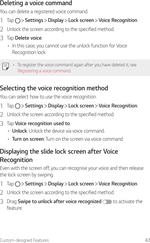Custom-designed Features 42Deleting a voice commandYou can delete a registered voice command.1  Tap     Settings   Display   Lock screen   Voice Recognition.2  Unlock the screen according to the specified method.3  Tap Delete voice.• In this case, you cannot use the unlock function for Voice Recognition lock.• To register the voice command again after you have deleted it, see Registering a voice command.Selecting the voice recognition methodYou can select how to use the voice recognition.1  Tap     Settings   Display   Lock screen   Voice Recognition.2  Unlock the screen according to the specified method.3  Tap Voice recognition used to.• Unlock: Unlock the device via voice command.• Turn on screen: Turn on the screen via voice command.Displaying the slide lock screen after Voice RecognitionEven with the screen off, you can recognise your voice and then release the lock screen by swiping.1  Tap     Settings   Display   Lock screen   Voice Recognition.2  Unlock the screen according to the specified method.3  Drag Swipe to unlock after voice recognized  to activate the feature.