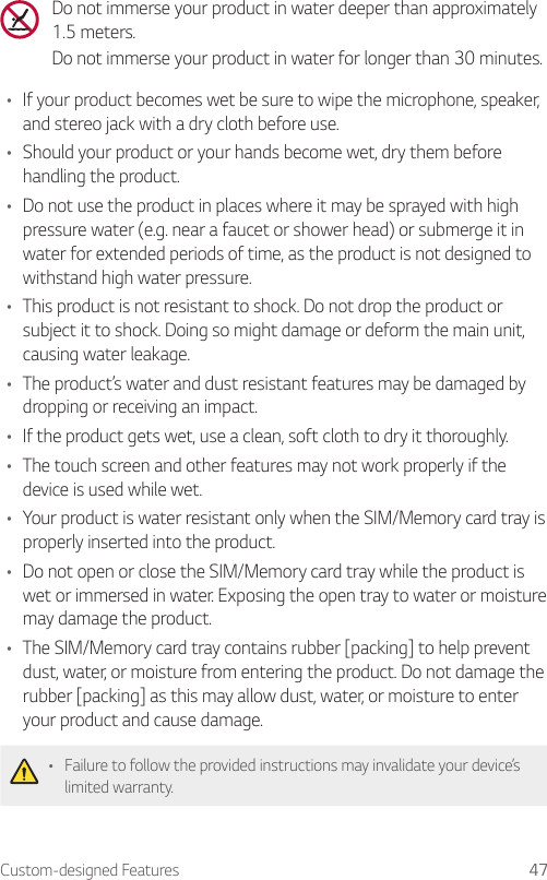 Custom-designed Features 47Do not immerse your product in water deeper than approximately 1.5 meters.Do not immerse your product in water for longer than 30 minutes.• If your product becomes wet be sure to wipe the microphone, speaker, and stereo jack with a dry cloth before use.• Should your product or your hands become wet, dry them before handling the product.• Do not use the product in places where it may be sprayed with high pressure water (e.g. near a faucet or shower head) or submerge it in water for extended periods of time, as the product is not designed to withstand high water pressure.• This product is not resistant to shock. Do not drop the product or subject it to shock. Doing so might damage or deform the main unit, causing water leakage.• The product’s water and dust resistant features may be damaged by dropping or receiving an impact.• If the product gets wet, use a clean, soft cloth to dry it thoroughly.• The touch screen and other features may not work properly if the device is used while wet.• Your product is water resistant only when the SIM/Memory card tray is properly inserted into the product.• Do not open or close the SIM/Memory card tray while the product is wet or immersed in water. Exposing the open tray to water or moisture may damage the product.• The SIM/Memory card tray contains rubber [packing] to help prevent dust, water, or moisture from entering the product. Do not damage the rubber [packing] as this may allow dust, water, or moisture to enter your product and cause damage.• Failure to follow the provided instructions may invalidate your device’s limited warranty.