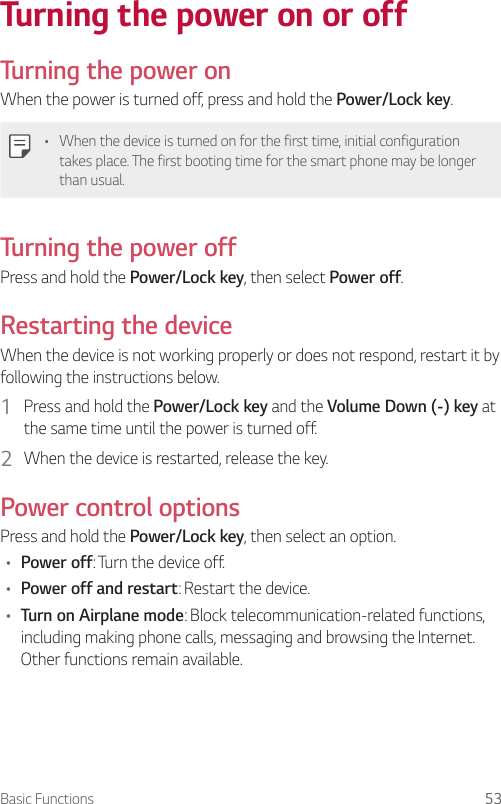 Basic Functions 53Turning the power on or offTurning the power onWhen the power is turned off, press and hold the Power/Lock key.• When the device is turned on for the first time, initial configuration takes place. The first booting time for the smart phone may be longer than usual.Turning the power offPress and hold the Power/Lock key, then select Power off.Restarting the deviceWhen the device is not working properly or does not respond, restart it by following the instructions below.1  Press and hold the Power/Lock key and the Volume Down (-) key at the same time until the power is turned off.2  When the device is restarted, release the key.Power control optionsPress and hold the Power/Lock key, then select an option.• Power off: Turn the device off.• Power off and restart: Restart the device.• Turn on Airplane mode: Block telecommunication-related functions, including making phone calls, messaging and browsing the Internet. Other functions remain available.