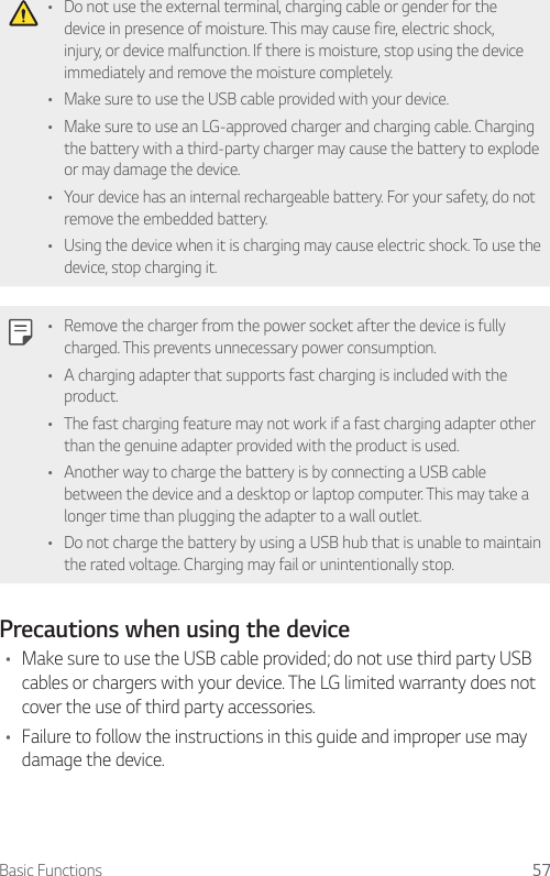 Basic Functions 57• Do not use the external terminal, charging cable or gender for the device in presence of moisture. This may cause fire, electric shock, injury, or device malfunction. If there is moisture, stop using the device immediately and remove the moisture completely.• Make sure to use the USB cable provided with your device.• Make sure to use an LG-approved charger and charging cable. Charging the battery with a third-party charger may cause the battery to explode or may damage the device.• Your device has an internal rechargeable battery. For your safety, do not remove the embedded battery.• Using the device when it is charging may cause electric shock. To use the device, stop charging it.• Remove the charger from the power socket after the device is fully charged. This prevents unnecessary power consumption.• A charging adapter that supports fast charging is included with the product.• The fast charging feature may not work if a fast charging adapter other than the genuine adapter provided with the product is used.• Another way to charge the battery is by connecting a USB cable between the device and a desktop or laptop computer. This may take a longer time than plugging the adapter to a wall outlet.• Do not charge the battery by using a USB hub that is unable to maintain the rated voltage. Charging may fail or unintentionally stop.Precautions when using the device• Make sure to use the USB cable provided; do not use third party USB cables or chargers with your device. The LG limited warranty does not cover the use of third party accessories.• Failure to follow the instructions in this guide and improper use may damage the device.