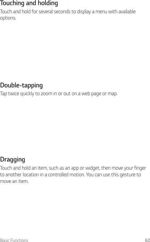 Basic Functions 60Touching and holdingTouch and hold for several seconds to display a menu with available options.Double-tappingTap twice quickly to zoom in or out on a web page or map.DraggingTouch and hold an item, such as an app or widget, then move your finger to another location in a controlled motion. You can use this gesture to move an item.