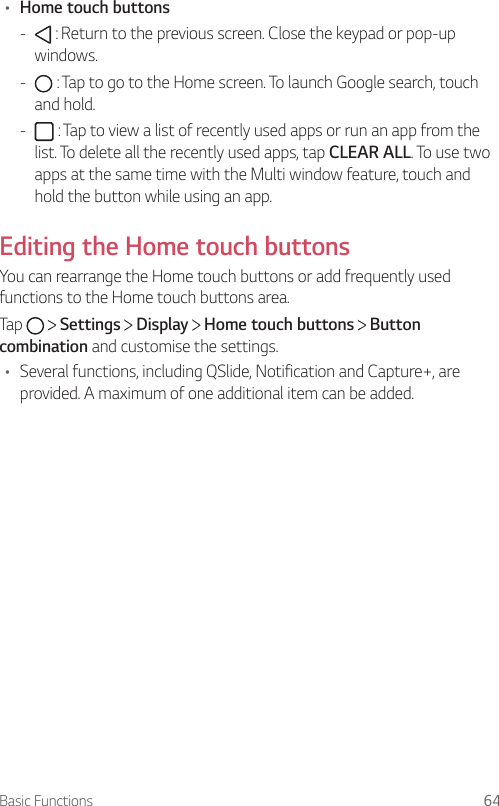 Basic Functions 64• Home touch buttons -  : Return to the previous screen. Close the keypad or pop-up windows. -  : Tap to go to the Home screen. To launch Google search, touch and hold. -  : Tap to view a list of recently used apps or run an app from the list. To delete all the recently used apps, tap CLEAR ALL. To use two apps at the same time with the Multi window feature, touch and hold the button while using an app.Editing the Home touch buttonsYou can rearrange the Home touch buttons or add frequently used functions to the Home touch buttons area.Tap     Settings   Display   Home touch buttons   Button combination and customise the settings.• Several functions, including QSlide, Notification and Capture+, are provided. A maximum of one additional item can be added.
