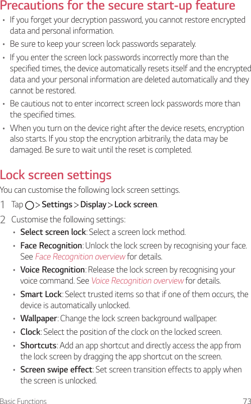 Basic Functions 73Precautions for the secure start-up feature• If you forget your decryption password, you cannot restore encrypted data and personal information.• Be sure to keep your screen lock passwords separately.• If you enter the screen lock passwords incorrectly more than the specified times, the device automatically resets itself and the encrypted data and your personal information are deleted automatically and they cannot be restored.• Be cautious not to enter incorrect screen lock passwords more than the specified times.• When you turn on the device right after the device resets, encryption also starts. If you stop the encryption arbitrarily, the data may be damaged. Be sure to wait until the reset is completed.Lock screen settingsYou can customise the following lock screen settings.1  Tap     Settings   Display   Lock screen.2  Customise the following settings:• Select screen lock: Select a screen lock method.• Face Recognition: Unlock the lock screen by recognising your face. See Face Recognition overview for details.• Voice Recognition: Release the lock screen by recognising your voice command. See Voice Recognition overview for details.• Smart Lock: Select trusted items so that if one of them occurs, the device is automatically unlocked.• Wallpaper: Change the lock screen background wallpaper.• Clock: Select the position of the clock on the locked screen.• Shortcuts: Add an app shortcut and directly access the app from the lock screen by dragging the app shortcut on the screen.• Screen swipe effect: Set screen transition effects to apply when the screen is unlocked.
