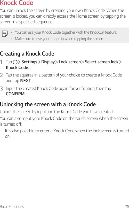 Basic Functions 75Knock CodeYou can unlock the screen by creating your own Knock Code. When the screen is locked, you can directly access the Home screen by tapping the screen in a specified sequence.• You can use your Knock Code together with the KnockOn feature.• Make sure to use your fingertip when tapping the screen.Creating a Knock Code1  Tap     Settings   Display   Lock screen   Select screen lock   Knock Code.2  Tap the squares in a pattern of your choice to create a Knock Code and tap NEXT.3  Input the created Knock Code again for verification, then tap CONFIRM.Unlocking the screen with a Knock CodeUnlock the screen by inputting the Knock Code you have created.You can also input your Knock Code on the touch screen when the screen is turned off.• It is also possible to enter a Knock Code when the lock screen is turned on.