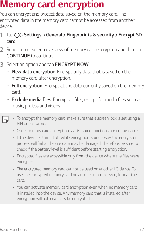 Basic Functions 77Memory card encryptionYou can encrypt and protect data saved on the memory card. The encrypted data in the memory card cannot be accessed from another device.1  Tap     Settings   General   Fingerprints &amp; security   Encrypt SD card.2  Read the on-screen overview of memory card encryption and then tap CONTINUE to continue.3  Select an option and tap ENCRYPT NOW.• New data encryption: Encrypt only data that is saved on the memory card after encryption.• Full encryption: Encrypt all the data currently saved on the memory card.• Exclude media files: Encrypt all files, except for media files such as music, photos and videos.• To encrypt the memory card, make sure that a screen lock is set using a PIN or password.• Once memory card encryption starts, some functions are not available.• If the device is turned off while encryption is underway, the encryption process will fail, and some data may be damaged. Therefore, be sure to check if the battery level is sufficient before starting encryption.• Encrypted files are accessible only from the device where the files were encrypted.• The encrypted memory card cannot be used on another LG device. To use the encrypted memory card on another mobile device, format the card.• You can activate memory card encryption even when no memory card is installed into the device. Any memory card that is installed after encryption will automatically be encrypted.