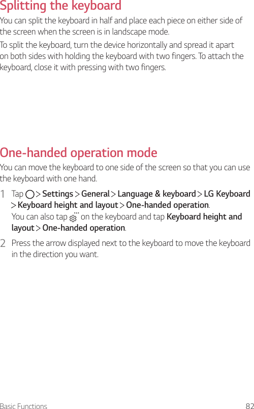 Basic Functions 82Splitting the keyboardYou can split the keyboard in half and place each piece on either side of the screen when the screen is in landscape mode.To split the keyboard, turn the device horizontally and spread it apart on both sides with holding the keyboard with two fingers. To attach the keyboard, close it with pressing with two fingers.One-handed operation modeYou can move the keyboard to one side of the screen so that you can use the keyboard with one hand.1  Tap     Settings   General   Language &amp; keyboard   LG Keyboard  Keyboard height and layout   One-handed operation.You can also tap   on the keyboard and tap Keyboard height and layout  One-handed operation.2  Press the arrow displayed next to the keyboard to move the keyboard in the direction you want.