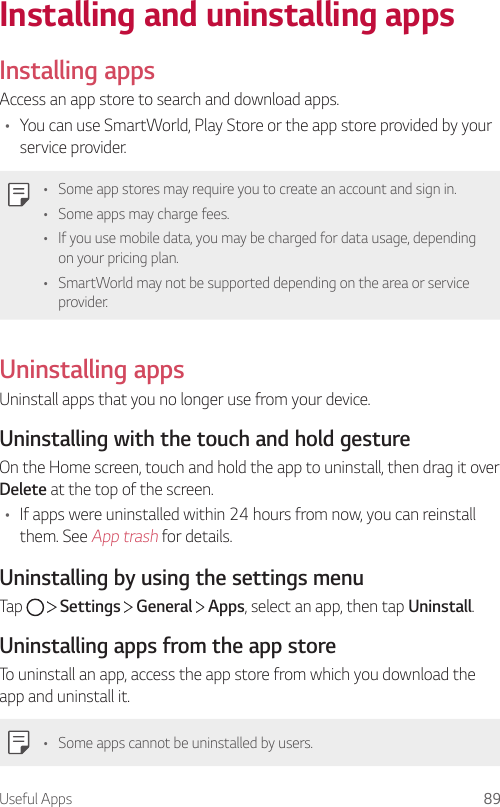 Useful Apps 89Installing and uninstalling appsInstalling appsAccess an app store to search and download apps.• You can use SmartWorld, Play Store or the app store provided by your service provider.• Some app stores may require you to create an account and sign in.• Some apps may charge fees.• If you use mobile data, you may be charged for data usage, depending on your pricing plan.• SmartWorld may not be supported depending on the area or service provider.Uninstalling appsUninstall apps that you no longer use from your device.Uninstalling with the touch and hold gestureOn the Home screen, touch and hold the app to uninstall, then drag it over Delete at the top of the screen.• If apps were uninstalled within 24 hours from now, you can reinstall them. See App trash for details.Uninstalling by using the settings menuTap     Settings   General   Apps, select an app, then tap Uninstall.Uninstalling apps from the app storeTo uninstall an app, access the app store from which you download the app and uninstall it.• Some apps cannot be uninstalled by users.
