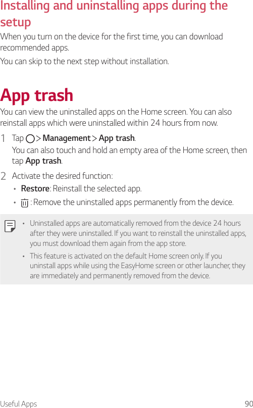 Useful Apps 90Installing and uninstalling apps during the setupWhen you turn on the device for the first time, you can download recommended apps.You can skip to the next step without installation.App trashYou can view the uninstalled apps on the Home screen. You can also reinstall apps which were uninstalled within 24 hours from now.1  Tap     Management   App trash.You can also touch and hold an empty area of the Home screen, then tap App trash.2  Activate the desired function:• Restore: Reinstall the selected app.•  : Remove the uninstalled apps permanently from the device.• Uninstalled apps are automatically removed from the device 24 hours after they were uninstalled. If you want to reinstall the uninstalled apps, you must download them again from the app store.• This feature is activated on the default Home screen only. If you uninstall apps while using the EasyHome screen or other launcher, they are immediately and permanently removed from the device.