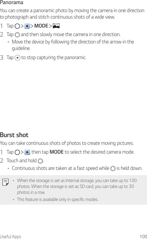 Useful Apps 100PanoramaYou can create a panoramic photo by moving the camera in one direction to photograph and stitch continuous shots of a wide view.1  Tap         MODE    .2  Tap   and then slowly move the camera in one direction.• Move the device by following the direction of the arrow in the guideline.3  Tap   to stop capturing the panoramic.Burst shotYou can take continuous shots of photos to create moving pictures.1  Tap      , then tap MODE to select the desired camera mode.2  Touch and hold  .• Continuous shots are taken at a fast speed while   is held down.• When the storage is set as Internal storage, you can take up to 100 photos. When the storage is set as SD card, you can take up to 30 photos in a row.• This feature is available only in specific modes.