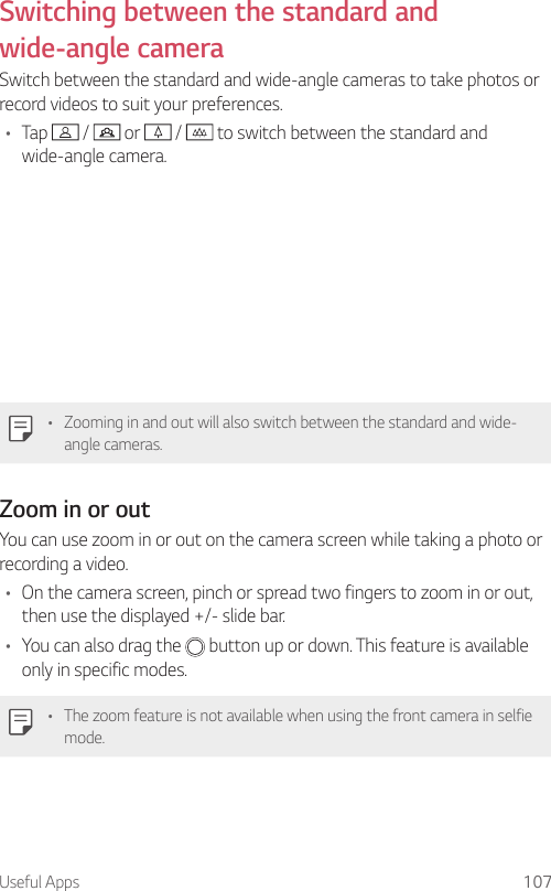 Useful Apps 107Switching between the standard and wide-angle cameraSwitch between the standard and wide-angle cameras to take photos or record videos to suit your preferences.• Tap   /   or   /   to switch between the standard and wide-angle camera.• Zooming in and out will also switch between the standard and wide-angle cameras.Zoom in or outYou can use zoom in or out on the camera screen while taking a photo or recording a video.• On the camera screen, pinch or spread two fingers to zoom in or out, then use the displayed +/- slide bar.• You can also drag the  button up or down. This feature is available only in specific modes.• The zoom feature is not available when using the front camera in selfie mode.