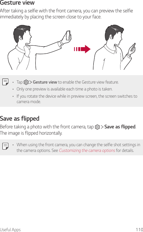 Useful Apps 110Gesture viewAfter taking a selfie with the front camera, you can preview the selfie immediately by placing the screen close to your face.• Tap     Gesture view to enable the Gesture view feature.• Only one preview is available each time a photo is taken.• If you rotate the device while in preview screen, the screen switches to camera mode.Save as flippedBefore taking a photo with the front camera, tap     Save as flipped. The image is flipped horizontally.• When using the front camera, you can change the selfie shot settings in the camera options. See Customizing the camera options for details.