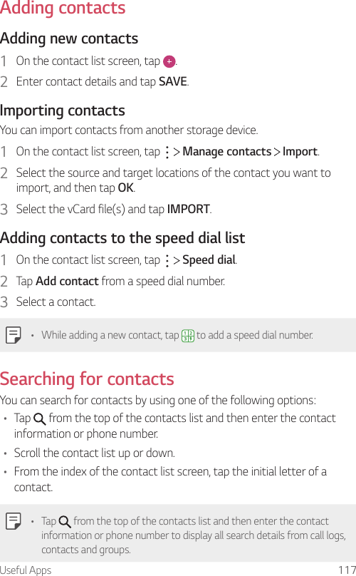 Useful Apps 117Adding contactsAdding new contacts1  On the contact list screen, tap  .2  Enter contact details and tap SAVE.Importing contactsYou can import contacts from another storage device.1  On the contact list screen, tap     Manage contacts   Import.2  Select the source and target locations of the contact you want to import, and then tap OK.3  Select the vCard file(s) and tap IMPORT.Adding contacts to the speed dial list1  On the contact list screen, tap     Speed dial.2  Tap Add contact from a speed dial number.3  Select a contact.• While adding a new contact, tap   to add a speed dial number.Searching for contactsYou can search for contacts by using one of the following options:• Tap   from the top of the contacts list and then enter the contact information or phone number.• Scroll the contact list up or down.• From the index of the contact list screen, tap the initial letter of a contact.• Tap   from the top of the contacts list and then enter the contact information or phone number to display all search details from call logs, contacts and groups.