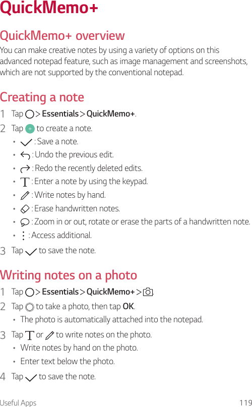 Useful Apps 119QuickMemo+QuickMemo+ overviewYou can make creative notes by using a variety of options on this advanced notepad feature, such as image management and screenshots, which are not supported by the conventional notepad.Creating a note1  Tap     Essentials   QuickMemo+.2  Tap   to create a note.•  : Save a note.•  : Undo the previous edit.•  : Redo the recently deleted edits.•  : Enter a note by using the keypad.•  : Write notes by hand.•  : Erase handwritten notes.•  : Zoom in or out, rotate or erase the parts of a handwritten note.•  : Access additional.3  Tap   to save the note.Writing notes on a photo1  Tap     Essentials   QuickMemo+    .2  Tap   to take a photo, then tap OK.• The photo is automatically attached into the notepad.3  Tap   or   to write notes on the photo.• Write notes by hand on the photo.• Enter text below the photo.4  Tap   to save the note.