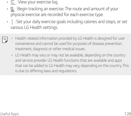Useful Apps 126•  : View your exercise log.•  : Begin tracking an exercise. The route and amount of your physical exercise are recorded for each exercise type.•  : Set your daily exercise goals including calories and steps, or set various LG Health settings.• Health-related information provided by LG Health is designed for user convenience and cannot be used for purposes of disease prevention, treatment, diagnosis or other medical issues.• LG Health may vary or may not be available, depending on the country and service provider. LG Health functions that are available and apps that can be added to LG Health may vary, depending on the country. This is due to differing laws and regulations.