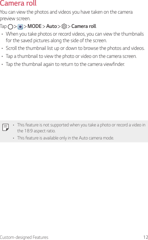 Custom-designed Features 12Camera rollYou can view the photos and videos you have taken on the camera preview screen.Tap         MODE   Auto       Camera roll.• When you take photos or record videos, you can view the thumbnails for the saved pictures along the side of the screen.• Scroll the thumbnail list up or down to browse the photos and videos.• Tap a thumbnail to view the photo or video on the camera screen.• Tap the thumbnail again to return to the camera viewfinder.• This feature is not supported when you take a photo or record a video in the 18:9 aspect ratio.• This feature is available only in the Auto camera mode.