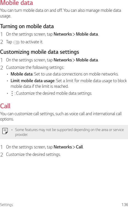 Settings 136Mobile dataYou can turn mobile data on and off. You can also manage mobile data usage.Turning on mobile data1  On the settings screen, tap Networks   Mobile data.2  Tap   to activate it.Customizing mobile data settings1  On the settings screen, tap Networks   Mobile data.2  Customize the following settings:• Mobile data: Set to use data connections on mobile networks.• Limit mobile data usage: Set a limit for mobile data usage to block mobile data if the limit is reached.•  : Customize the desired mobile data settings.CallYou can customize call settings, such as voice call and international call options.• Some features may not be supported depending on the area or service provider.1  On the settings screen, tap Networks   Call.2  Customize the desired settings.