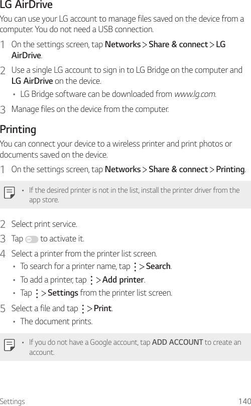 Settings 140LG AirDriveYou can use your LG account to manage files saved on the device from a computer. You do not need a USB connection.1  On the settings screen, tap Networks   Share &amp; connect   LG AirDrive.2  Use a single LG account to sign in to LG Bridge on the computer and LG AirDrive on the device.• LG Bridge software can be downloaded from www.lg.com.3  Manage files on the device from the computer.PrintingYou can connect your device to a wireless printer and print photos or documents saved on the device.1  On the settings screen, tap Networks   Share &amp; connect   Printing.• If the desired printer is not in the list, install the printer driver from the app store.2  Select print service.3  Tap   to activate it.4  Select a printer from the printer list screen.• To search for a printer name, tap     Search.• To add a printer, tap     Add printer.• Tap     Settings from the printer list screen.5  Select a file and tap     Print.• The document prints.• If you do not have a Google account, tap ADD ACCOUNT to create an account.