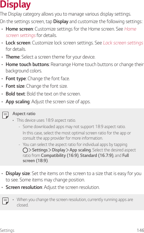 Settings 146DisplayThe Display category allows you to manage various display settings.On the settings screen, tap Display and customize the following settings:• Home screen: Customize settings for the Home screen. See Home screen settings for details.• Lock screen: Customize lock screen settings. See Lock screen settings for details.• Theme: Select a screen theme for your device.• Home touch buttons: Rearrange Home touch buttons or change their background colors.• Font type: Change the font face.• Font size: Change the font size.• Bold text: Bold the text on the screen.• App scaling: Adjust the screen size of apps.Aspect ratio• This device uses 18:9 aspect ratio. - Some downloaded apps may not support 18:9 aspect ratio.In this case, select the most optimal screen ratio for the app or consult the app provider for more information. - You can select the aspect ratio for individual apps by tapping      Settings   Display   App scaling. Select the desired aspect ratio from Compatibility (16:9), Standard (16.7:9), and Full screen (18:9).• Display size: Set the items on the screen to a size that is easy for you to see. Some items may change position.• Screen resolution: Adjust the screen resolution.• When you change the screen resolution, currently running apps are closed.