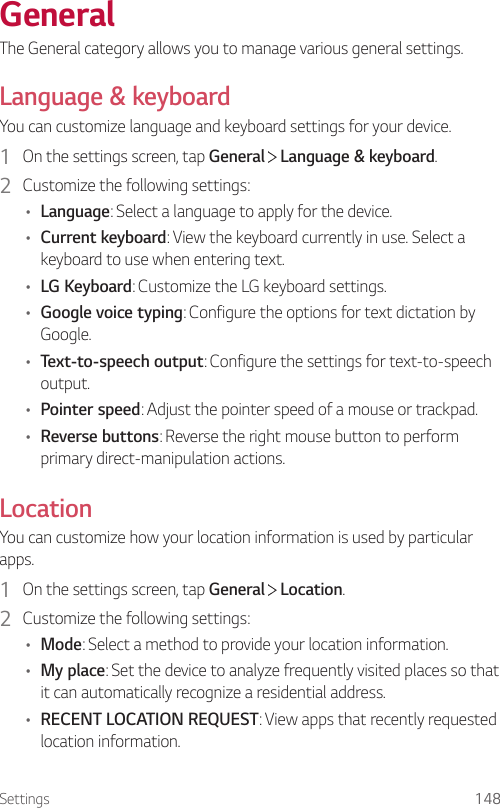 Settings 148GeneralThe General category allows you to manage various general settings.Language &amp; keyboardYou can customize language and keyboard settings for your device.1  On the settings screen, tap General   Language &amp; keyboard.2  Customize the following settings:• Language: Select a language to apply for the device.• Current keyboard: View the keyboard currently in use. Select a keyboard to use when entering text.• LG Keyboard: Customize the LG keyboard settings.• Google voice typing: Configure the options for text dictation by Google.• Text-to-speech output: Configure the settings for text-to-speech output.• Pointer speed: Adjust the pointer speed of a mouse or trackpad.• Reverse buttons: Reverse the right mouse button to perform primary direct-manipulation actions.LocationYou can customize how your location information is used by particular apps.1  On the settings screen, tap General   Location.2  Customize the following settings:• Mode: Select a method to provide your location information.• My place: Set the device to analyze frequently visited places so that it can automatically recognize a residential address.• RECENT LOCATION REQUEST: View apps that recently requested location information.